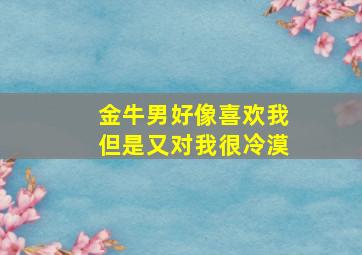 金牛男好像喜欢我但是又对我很冷漠,金牛男喜欢一个人会忽冷忽热吗