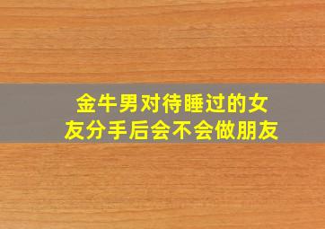 金牛男对待睡过的女友分手后会不会做朋友,金牛男睡过的忘不了的女人