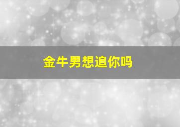 金牛男想追你吗,金牛男想追你会用什么样的方式