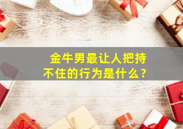 金牛男最让人把持不住的行为是什么？,金牛男严肃