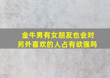 金牛男有女朋友也会对另外喜欢的人占有欲强吗,有女朋友的金牛男会喜欢别人吗