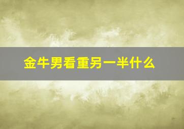 金牛男看重另一半什么,金牛座男对什么样的女生会死心塌地