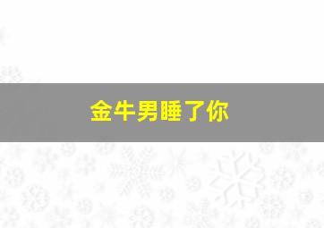 金牛男睡了你,金牛男睡了你会负责吗?