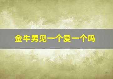 金牛男见一个爱一个吗,金牛男遇到喜欢的人会主动联系吗