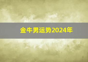 金牛男运势2024年,金牛男2024年运势