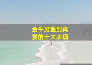 金牛男遇到真爱的十大表现,金牛男遇见真爱会变得卑微嘛