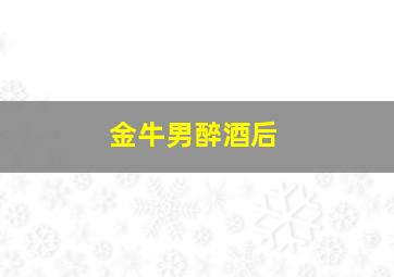 金牛男醉酒后,金牛男喝醉酒的话能当真吗