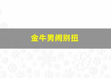 金牛男闹别扭,金牛座男生气的表现