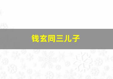 钱玄同三儿子,儿子被同学取绰号嘲笑