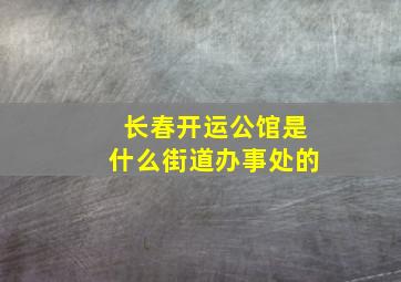 长春开运公馆是什么街道办事处的,长春市开运家园小区怎么了