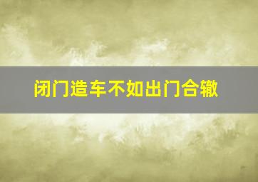 闭门造车不如出门合辙,闭门造车是什么意思