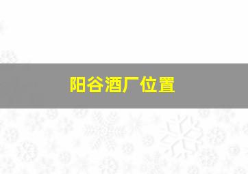 阳谷酒厂位置,阳谷酒厂位置地图