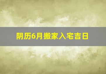 阴历6月搬家入宅吉日,阴历6月搬家入宅黄道吉日2024