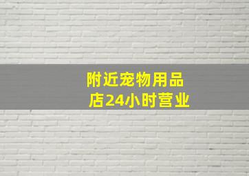 附近宠物用品店24小时营业,附近宠物商店日用品