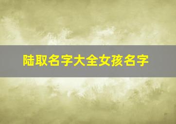 陆取名字大全女孩名字,2022虎年出生的陆姓女孩如何起名如意名字推荐