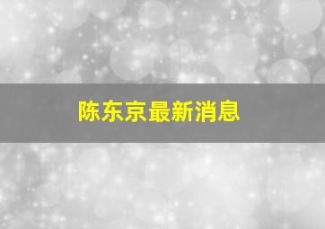 陈东京最新消息,陈东简介