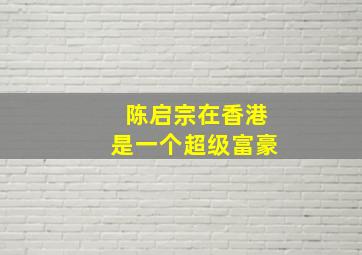 陈启宗在香港是一个超级富豪,陈启宗的人物经历