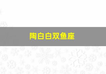 陶白白双鱼座,陶白白双鱼座2024年运势