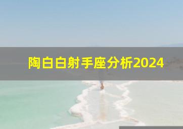 陶白白射手座分析2024,陶白白射手座运势分析