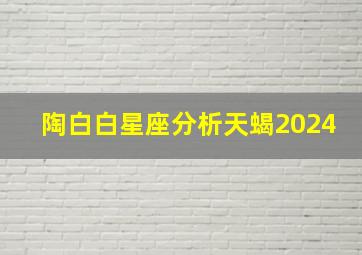 陶白白星座分析天蝎2024,陶白白星座分析天蝎座