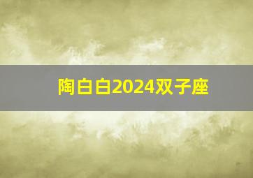 陶白白2024双子座,陶白白2024双子座运势