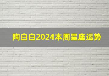 陶白白2024本周星座运势,陶白白2024本周星座运势