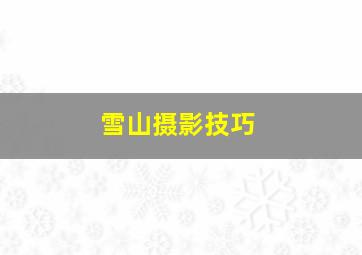 雪山摄影技巧,拍摄雪山镜头推荐