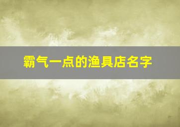 霸气一点的渔具店名字,渔具店名怎么取创意名