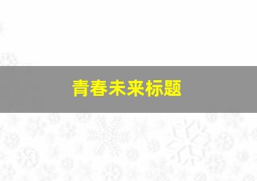 青春未来标题,青春未来主题