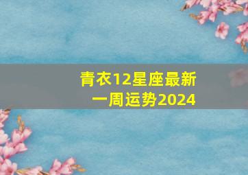 青衣12星座最新一周运势2024,青衣星座运势2024