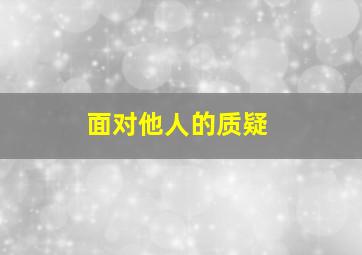 面对他人的质疑,当面对别人的质疑、指责、责难时