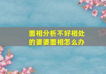 面相分析不好相处的婆婆面相怎么办,难以相处的婆婆面相