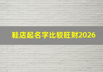 鞋店起名字比较旺财2026,鞋店起名怎么取最好