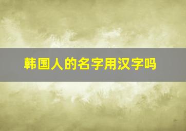 韩国人的名字用汉字吗,韩国人名不都是和咱们差不多吗那他们的名字有什么具体意思还是音译成汉字