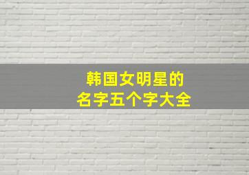 韩国女明星的名字五个字大全,求韩国女明星