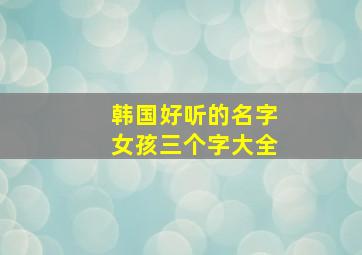 韩国好听的名字女孩三个字大全,韩国好听的名字女孩三个字大全集