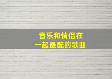 音乐和情侣在一起最配的歌曲,音乐和情侣在一起最配的歌曲叫什么