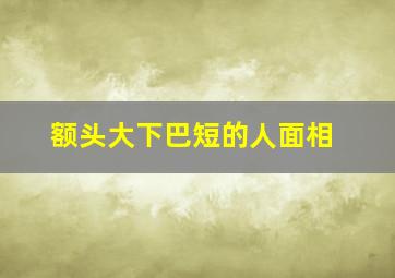 额头大下巴短的人面相,额头大下巴短是什么脸型