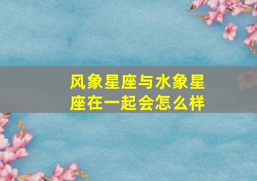 风象星座与水象星座在一起会怎么样,风象星座跟水象星座合适吗