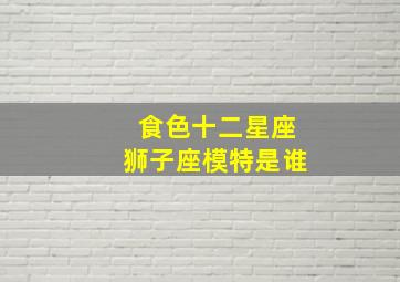 食色十二星座狮子座模特是谁,十二星座狮子座视频