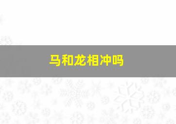 马和龙相冲吗,马跟龙相合不合