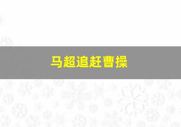 马超追赶曹操,马超追赶曹操