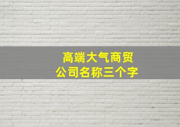 高端大气商贸公司名称三个字,大气的商贸公司名字三个字