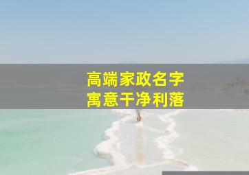 高端家政名字寓意干净利落,家政顺口好记的店名大全