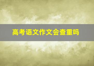 高考语文作文会查重吗,高考语文作文会给满分吗