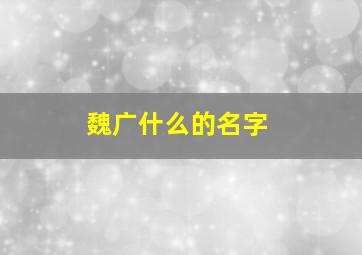 魏广什么的名字,魏字的名字