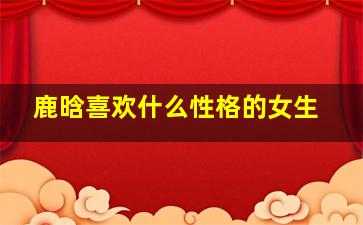 鹿晗喜欢什么性格的女生,鹿晗喜欢强势的女生