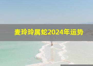 麦玲玲属蛇2024年运势,麦玲玲2024年属蛇运势