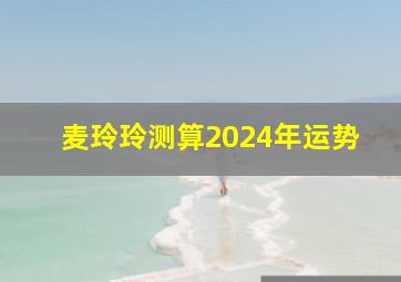 麦玲玲测算2024年运势,麦玲玲下半年运势