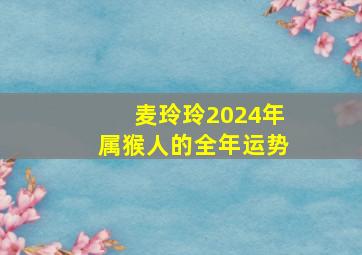 麦玲玲2024年属猴人的全年运势,2024年属猴人全年运势女